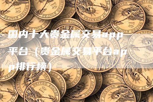 国内十大贵金属交易app平台（贵金属交易平台app排行榜）