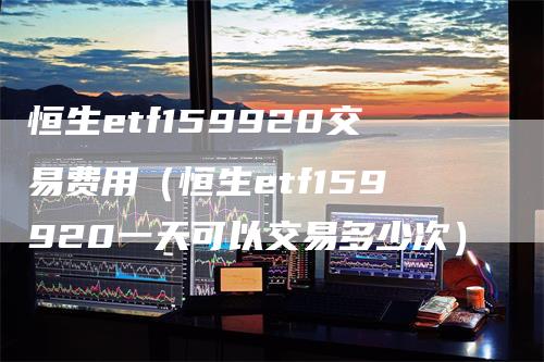 恒生etf159920交易费用（恒生etf159920一天可以交易多少次）