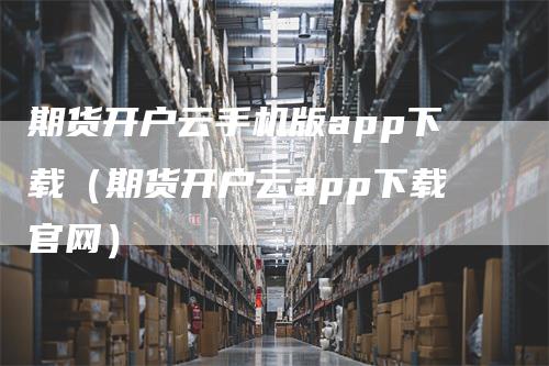 期货开户云手机版app下载（期货开户云app下载官网）