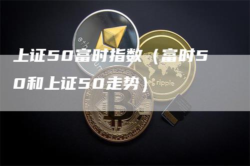 上证50富时指数（富时50和上证50走势）