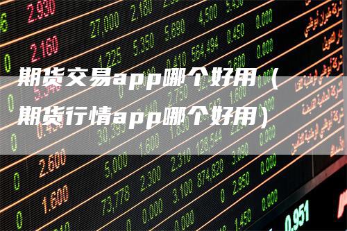 期货交易app哪个好用（期货行情app哪个好用）