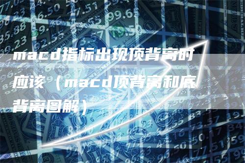 macd指标出现顶背离时应该（macd顶背离和底背离图解）