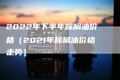 2022年下半年棕榈油价格（2021年棕榈油价格走势）