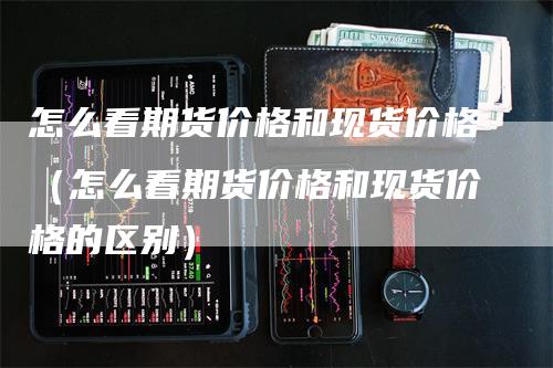 怎么看期货价格和现货价格（怎么看期货价格和现货价格的区别）