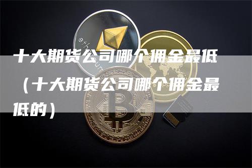 十大期货公司哪个佣金最低（十大期货公司哪个佣金最低的）