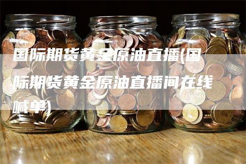 国际期货黄金原油直播(国际期货黄金原油直播间在线喊单)