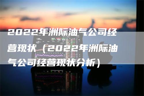 2022年洲际油气公司经营现状（2022年洲际油气公司经营现状分析）