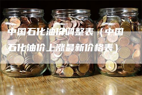 中国石化油价调整表（中国石化油价上涨最新价格表）