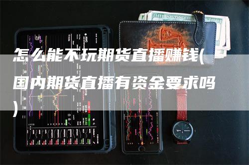 怎么能不玩期货直播赚钱(国内期货直播有资金要求吗)