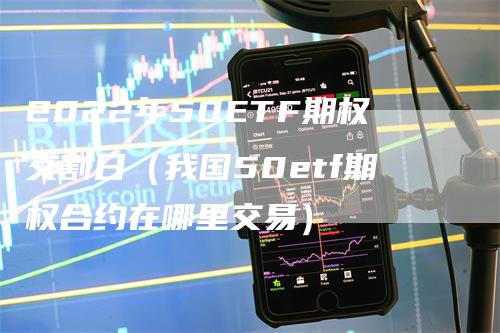 2022年50ETF期权交割日（我国50etf期权合约在哪里交易）