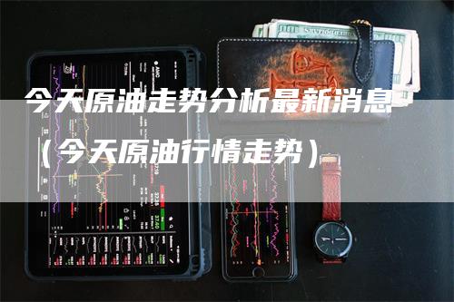 今天原油走势分析最新消息（今天原油行情走势）