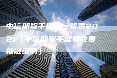 中信期货手续费一览表2021（中信期货手续费收费标准细则）