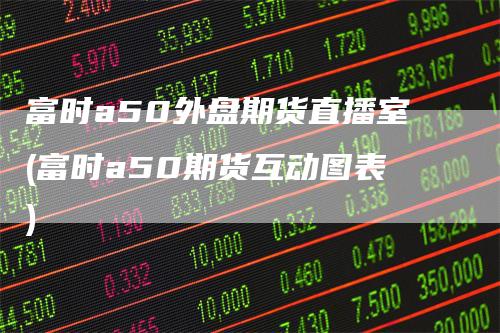 富时a50外盘期货直播室(富时a50期货互动图表)