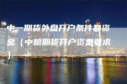 中一期货外盘开户条件和资金（中粮期货开户资金要求）