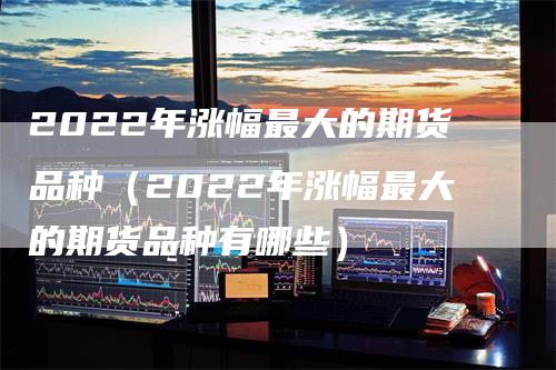 2022年涨幅最大的期货品种（2022年涨幅最大的期货品种有哪些）