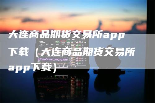 大连商品期货交易所app下载（大连商品期货交易所app下载）