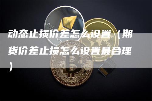 动态止损价差怎么设置（期货价差止损怎么设置最合理）