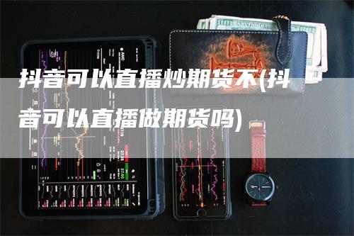 抖音可以直播炒期货不(抖音可以直播做期货吗)