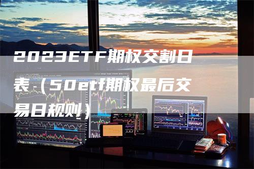 2023ETF期权交割日表（50etf期权最后交易日规则）