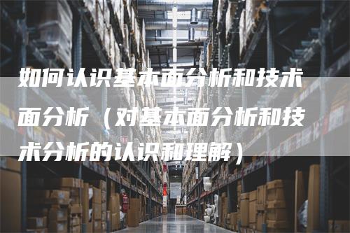 如何认识基本面分析和技术面分析（对基本面分析和技术分析的认识和理解）