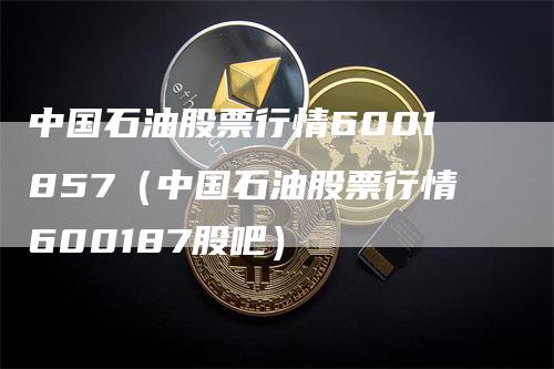 中国石油股票行情6001857（中国石油股票行情600187股吧）