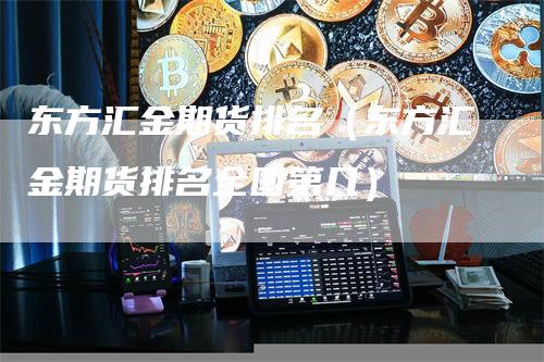 东方汇金期货排名（东方汇金期货排名全国第几）