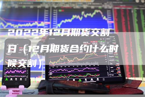 2022年12月期货交割日（12月期货合约什么时候交割）