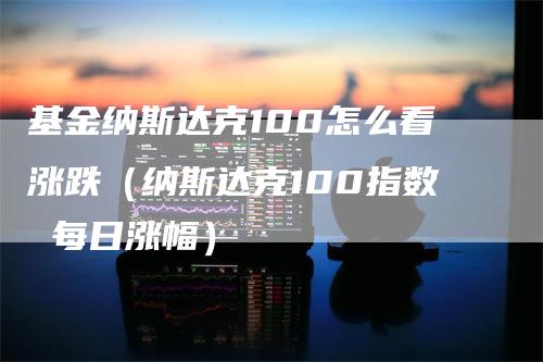 基金纳斯达克100怎么看涨跌（纳斯达克100指数 每日涨幅）