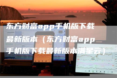 东方财富app手机版下载最新版本（东方财富app手机版下载最新版本满星云）