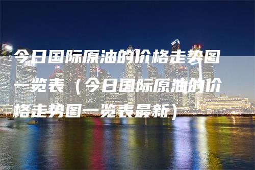 今日国际原油的价格走势图一览表（今日国际原油的价格走势图一览表最新）