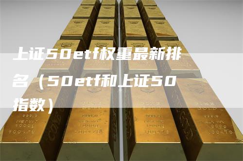 上证50etf权重最新排名（50etf和上证50指数）