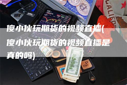 傻小伙玩期货的视频直播(傻小伙玩期货的视频直播是真的吗)