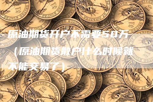 原油期货开户不需要50万（原油期货散户什么时候就不能交易了）