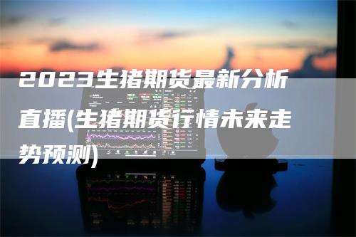 2023生猪期货最新分析直播(生猪期货行情未来走势预测)