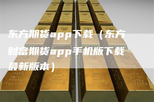 东方期货app下载（东方财富期货app手机版下载最新版本）