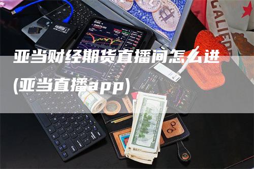 亚当财经期货直播间怎么进(亚当直播app)