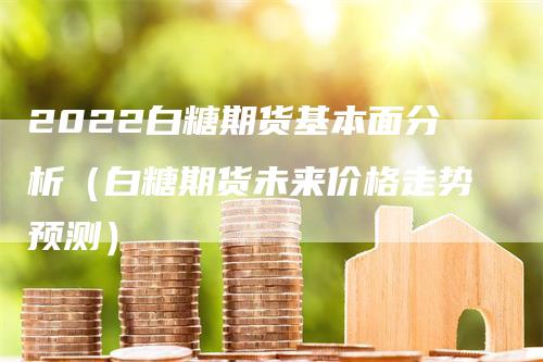 2022白糖期货基本面分析（白糖期货未来价格走势预测）