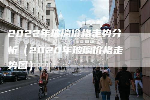 2022年玻璃价格走势分析（2020年玻璃价格走势图）