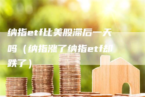 纳指etf比美股滞后一天吗（纳指涨了纳指etf却跌了）