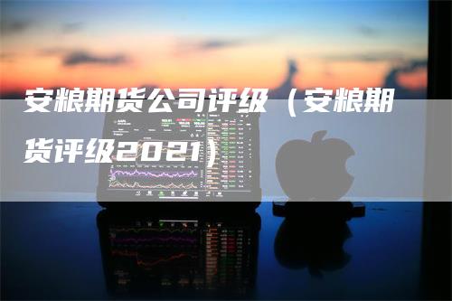 安粮期货公司评级（安粮期货评级2021）