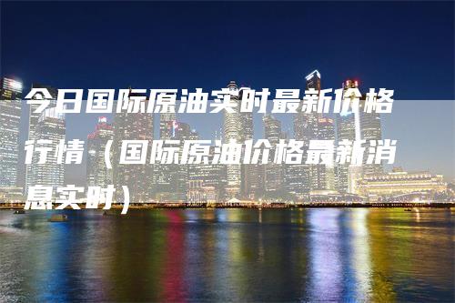 今日国际原油实时最新价格行情（国际原油价格最新消息实时）