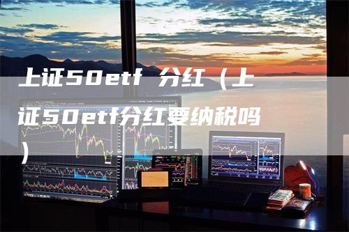 上证50etf 分红（上证50etf分红要纳税吗）