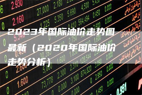 2023年国际油价走势图最新（2020年国际油价走势分析）