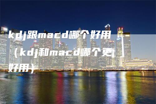 kdj跟macd哪个好用（kdj和macd哪个更好用）