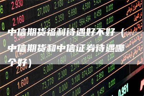 中信期货福利待遇好不好（中信期货和中信证券待遇哪个好）