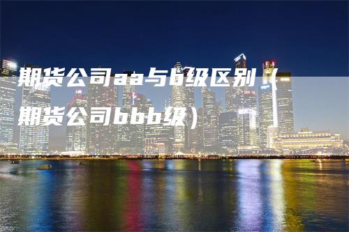 期货公司aa与b级区别（期货公司bbb级）