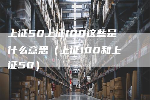 上证50上证100这些是什么意思（上证100和上证50）