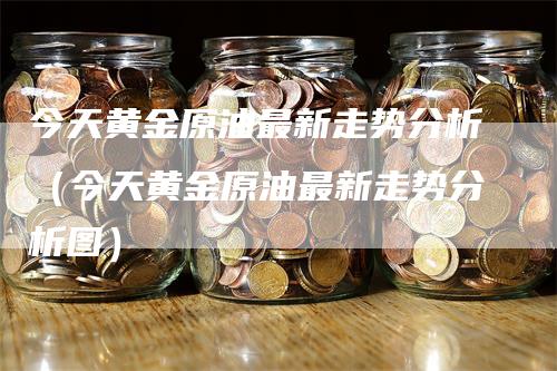 今天黄金原油最新走势分析（今天黄金原油最新走势分析图）