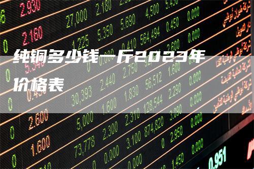 纯铜多少钱一斤2023年价格表