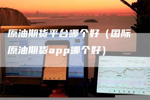 原油期货平台哪个好（国际原油期货app哪个好）